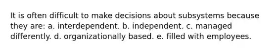 It is often difficult to make decisions about subsystems because they are: a. interdependent. b. independent. c. managed differently. d. organizationally based. e. filled with employees.