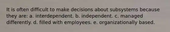 It is often difficult to make decisions about subsystems because they are: a. interdependent. b. independent. c. managed differently. d. filled with employees. e. organizationally based.