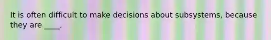 It is often difficult to make decisions about subsystems, because they are ____.