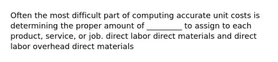 Often the most difficult part of computing accurate unit costs is determining the proper amount of _________ to assign to each product, service, or job. direct labor direct materials and direct labor overhead direct materials