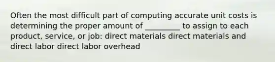 Often the most difficult part of computing accurate unit costs is determining the proper amount of _________ to assign to each product, service, or job: direct materials direct materials and direct labor direct labor overhead