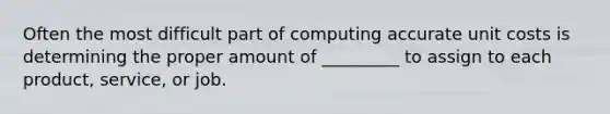 Often the most difficult part of computing accurate unit costs is determining the proper amount of _________ to assign to each product, service, or job.