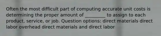 Often the most difficult part of computing accurate unit costs is determining the proper amount of _________ to assign to each product, service, or job. Question options: direct materials direct labor overhead direct materials and direct labor