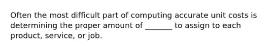 Often the most difficult part of computing accurate unit costs is determining the proper amount of _______ to assign to each product, service, or job.