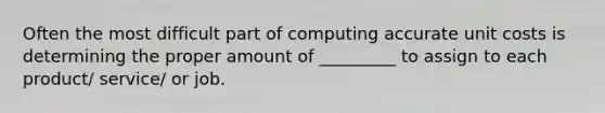 Often the most difficult part of computing accurate unit costs is determining the proper amount of _________ to assign to each product/ service/ or job.