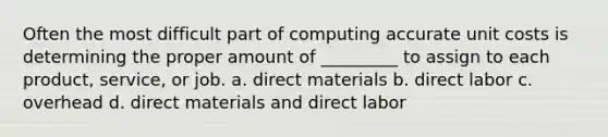 Often the most difficult part of computing accurate unit costs is determining the proper amount of _________ to assign to each product, service, or job. a. direct materials b. direct labor c. overhead d. direct materials and direct labor