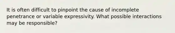 It is often difficult to pinpoint the cause of incomplete penetrance or variable expressivity. What possible interactions may be responsible?