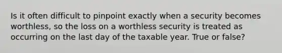 Is it often difficult to pinpoint exactly when a security becomes worthless, so the loss on a worthless security is treated as occurring on the last day of the taxable year. True or false?