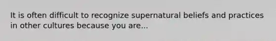 It is often difficult to recognize supernatural beliefs and practices in other cultures because you are...