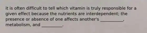 it is often difficult to tell which vitamin is truly responsible for a given effect because the nutrients are interdependent; the presence or absence of one affects another's ___________, metabolism, and __________.