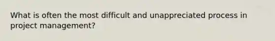 What is often the most difficult and unappreciated process in <a href='https://www.questionai.com/knowledge/knITbRryhO-project-management' class='anchor-knowledge'>project management</a>?