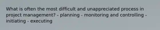 What is often the most difficult and unappreciated process in project management? - planning - monitoring and controlling - initiating - executing