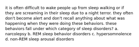 it is often difficult to wake people up from sleep walking or if they are screaming in their sleep due to a night terror. they often don't become alert and don't recall anything about what was happening when they were doing these behaviors. these behaviors fall under which category of sleep disorders? a. narcolepsy b. REM sleep behavior disorders c. hypersomnolence d. non-REM sleep arousal disorders