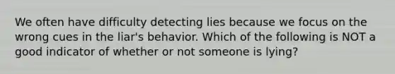 We often have difficulty detecting lies because we focus on the wrong cues in the liar's behavior. Which of the following is NOT a good indicator of whether or not someone is lying?