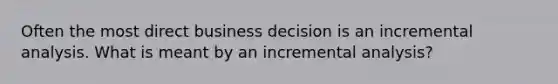 Often the most direct business decision is an incremental analysis. What is meant by an incremental analysis?