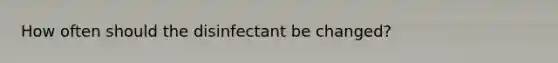 How often should the disinfectant be changed?