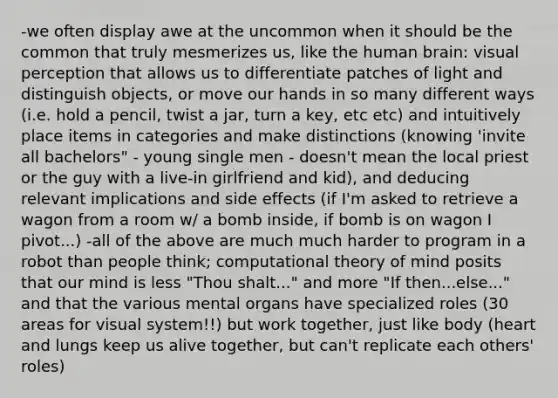 -we often display awe at the uncommon when it should be the common that truly mesmerizes us, like the human brain: visual perception that allows us to differentiate patches of light and distinguish objects, or move our hands in so many different ways (i.e. hold a pencil, twist a jar, turn a key, etc etc) and intuitively place items in categories and make distinctions (knowing 'invite all bachelors" - young single men - doesn't mean the local priest or the guy with a live-in girlfriend and kid), and deducing relevant implications and side effects (if I'm asked to retrieve a wagon from a room w/ a bomb inside, if bomb is on wagon I pivot...) -all of the above are much much harder to program in a robot than people think; computational theory of mind posits that our mind is less "Thou shalt..." and more "If then...else..." and that the various mental organs have specialized roles (30 areas for visual system!!) but work together, just like body (heart and lungs keep us alive together, but can't replicate each others' roles)