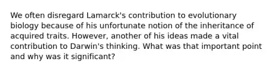 We often disregard Lamarck's contribution to evolutionary biology because of his unfortunate notion of the inheritance of acquired traits. However, another of his ideas made a vital contribution to Darwin's thinking. What was that important point and why was it significant?