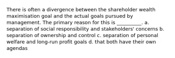 There is often a divergence between the shareholder wealth maximisation goal and the actual goals pursued by management. The primary reason for this is __________. a. separation of social responsibility and stakeholders' concerns b. separation of ownership and control c. separation of personal welfare and long-run profit goals d. that both have their own agendas