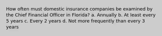 How often must domestic insurance companies be examined by the Chief Financial Officer in Florida? a. Annually b. At least every 5 years c. Every 2 years d. Not more frequently than every 3 years