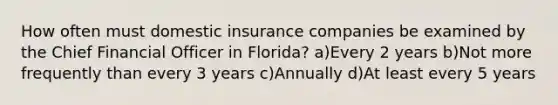 How often must domestic insurance companies be examined by the Chief Financial Officer in Florida? a)Every 2 years b)Not more frequently than every 3 years c)Annually d)At least every 5 years