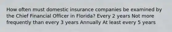 How often must domestic insurance companies be examined by the Chief Financial Officer in Florida? Every 2 years Not more frequently than every 3 years Annually At least every 5 years