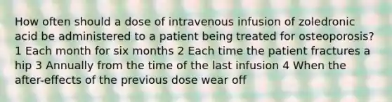 How often should a dose of intravenous infusion of zoledronic acid be administered to a patient being treated for osteoporosis? 1 Each month for six months 2 Each time the patient fractures a hip 3 Annually from the time of the last infusion 4 When the after-effects of the previous dose wear off