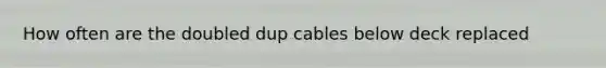 How often are the doubled dup cables below deck replaced