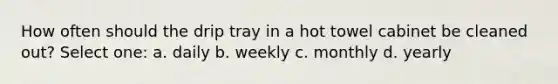 How often should the drip tray in a hot towel cabinet be cleaned out? Select one: a. daily b. weekly c. monthly d. yearly