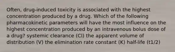 Often, drug-induced toxicity is associated with the highest concentration produced by a drug. Which of the following pharmacokinetic parameters will have the most influence on the highest concentration produced by an intravenous bolus dose of a drug? systemic clearance (Cl) the apparent volume of distribution (V) the elimination rate constant (K) half-life (t1/2)