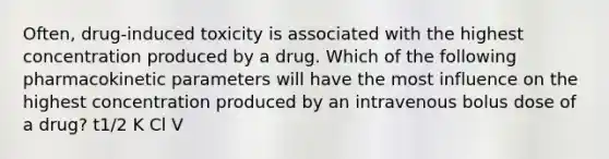 Often, drug-induced toxicity is associated with the highest concentration produced by a drug. Which of the following pharmacokinetic parameters will have the most influence on the highest concentration produced by an intravenous bolus dose of a drug? t1/2 K Cl V