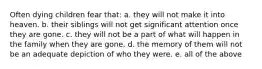 Often dying children fear that: a. they will not make it into heaven. b. their siblings will not get significant attention once they are gone. c. they will not be a part of what will happen in the family when they are gone. d. the memory of them will not be an adequate depiction of who they were. e. all of the above