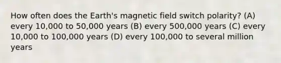 How often does the Earth's magnetic field switch polarity? (A) every 10,000 to 50,000 years (B) every 500,000 years (C) every 10,000 to 100,000 years (D) every 100,000 to several million years