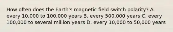 How often does the Earth's magnetic field switch polarity? A. every 10,000 to 100,000 years B. every 500,000 years C. every 100,000 to several million years D. every 10,000 to 50,000 years