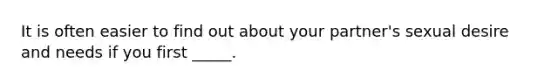 It is often easier to find out about your partner's sexual desire and needs if you first _____.