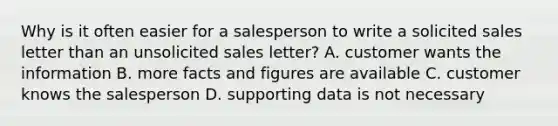 Why is it often easier for a salesperson to write a solicited sales letter than an unsolicited sales letter? A. customer wants the information B. more facts and figures are available C. customer knows the salesperson D. supporting data is not necessary