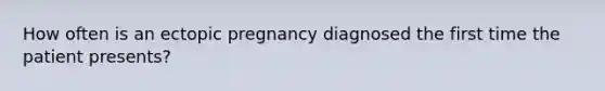 How often is an ectopic pregnancy diagnosed the first time the patient presents?