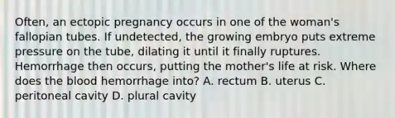 Often, an ectopic pregnancy occurs in one of the woman's fallopian tubes. If undetected, the growing embryo puts extreme pressure on the tube, dilating it until it finally ruptures. Hemorrhage then occurs, putting the mother's life at risk. Where does the blood hemorrhage into? A. rectum B. uterus C. peritoneal cavity D. plural cavity