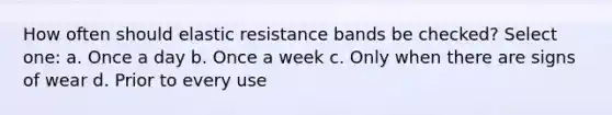 How often should elastic resistance bands be checked? Select one: a. Once a day b. Once a week c. Only when there are signs of wear d. Prior to every use