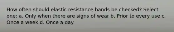 How often should elastic resistance bands be checked? Select one: a. Only when there are signs of wear b. Prior to every use c. Once a week d. Once a day