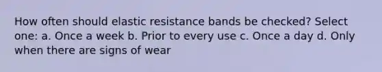 How often should elastic resistance bands be checked? Select one: a. Once a week b. Prior to every use c. Once a day d. Only when there are signs of wear