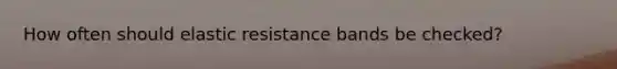 How often should elastic resistance bands be checked?