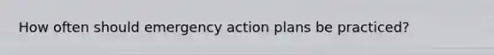 How often should emergency action plans be practiced?