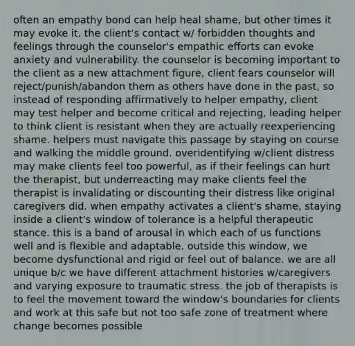 often an empathy bond can help heal shame, but other times it may evoke it. the client's contact w/ forbidden thoughts and feelings through the counselor's empathic efforts can evoke anxiety and vulnerability. the counselor is becoming important to the client as a new attachment figure, client fears counselor will reject/punish/abandon them as others have done in the past, so instead of responding affirmatively to helper empathy, client may test helper and become critical and rejecting, leading helper to think client is resistant when they are actually reexperiencing shame. helpers must navigate this passage by staying on course and walking the middle ground. overidentifying w/client distress may make clients feel too powerful, as if their feelings can hurt the therapist, but underreacting may make clients feel the therapist is invalidating or discounting their distress like original caregivers did. when empathy activates a client's shame, staying inside a client's window of tolerance is a helpful therapeutic stance. this is a band of arousal in which each of us functions well and is flexible and adaptable. outside this window, we become dysfunctional and rigid or feel out of balance. we are all unique b/c we have different attachment histories w/caregivers and varying exposure to traumatic stress. the job of therapists is to feel the movement toward the window's boundaries for clients and work at this safe but not too safe zone of treatment where change becomes possible