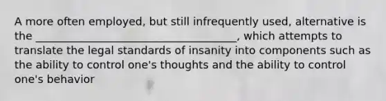 A more often employed, but still infrequently used, alternative is the _____________________________________, which attempts to translate the legal standards of insanity into components such as the ability to control one's thoughts and the ability to control one's behavior