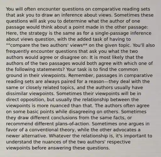 You will often encounter questions on comparative reading sets that ask you to draw an inference about views. Sometimes these questions will ask you to determine what the author of one passage would think about a point made in the other passage: Here, the strategy is the same as for a single-passage inference about views question, with the added task of having to ""compare the two authors' views** on the given topic. You'll also frequently encounter questions that ask you what the two authors would agree or disagree on: It is most likely that the authors of the two passages would both agree with which one of the following statements? Your task is to find the common ground in their viewpoints. Remember, passages in comparative reading sets are always paired for a reason—they deal with the same or closely related topics, and the authors usually have dissimilar viewpoints. Sometimes their viewpoints will be in direct opposition, but usually the relationship between the viewpoints is more nuanced than that. The authors often agree on some basic points while disagreeing on others. Sometimes they draw different conclusions from the same facts, or recommend different plans-of-action. Sometimes one argues in favor of a conventional theory, while the other advocates a newer alternative. Whatever the relationship is, it's important to understand the nuances of the two authors' respective viewpoints before answering these questions.