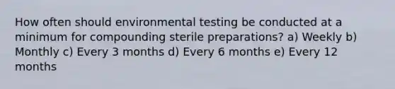 How often should environmental testing be conducted at a minimum for compounding sterile preparations? a) Weekly b) Monthly c) Every 3 months d) Every 6 months e) Every 12 months