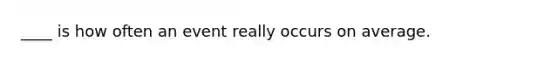 ____ is how often an event really occurs on average.