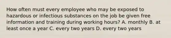 How often must every employee who may be exposed to hazardous or infectious substances on the job be given free information and training during working hours? A. monthly B. at least once a year C. every two years D. every two years