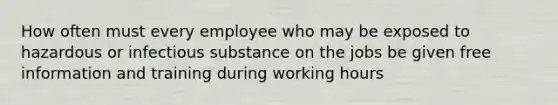 How often must every employee who may be exposed to hazardous or infectious substance on the jobs be given free information and training during working hours